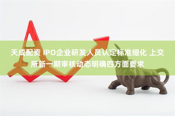 天成配资 IPO企业研发人员认定标准细化 上交所新一期审核动态明确四方面要求