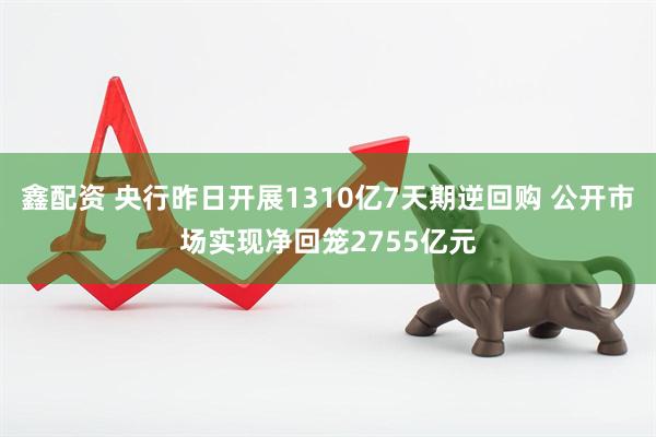 鑫配资 央行昨日开展1310亿7天期逆回购 公开市场实现净回笼2755亿元