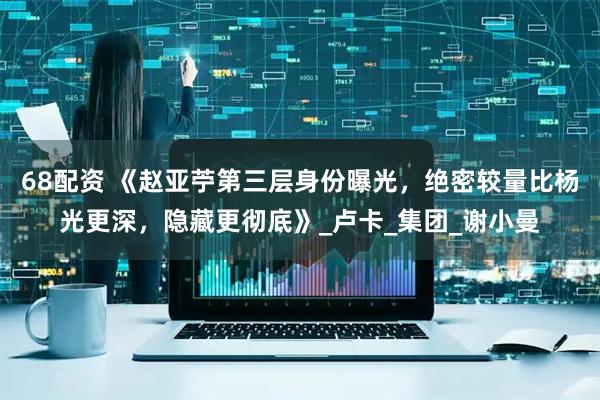 68配资 《赵亚苧第三层身份曝光，绝密较量比杨光更深，隐藏更彻底》_卢卡_集团_谢小曼