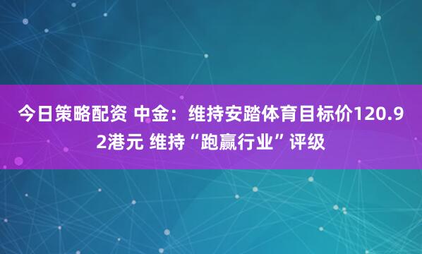 今日策略配资 中金：维持安踏体育目标价120.92港元 维持“跑赢行业”评级