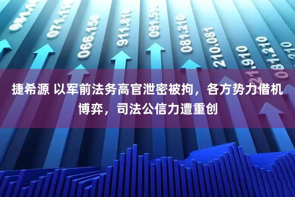 捷希源 以军前法务高官泄密被拘，各方势力借机博弈，司法公信力遭重创