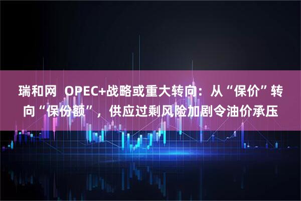 瑞和网  OPEC+战略或重大转向：从“保价”转向“保份额”，供应过剩风险加剧令油价承压